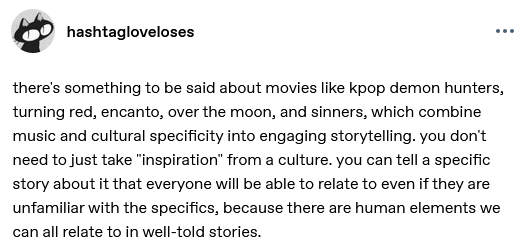hashtagloveloses

there's something to be said about movies like kpop demon hunters, turning red, encanto, over the moon, and sinners, which combine music and cultural specificity into engaging storytelling. you don't need to just take "inspiration" from a culture. you can tell a specific story about it that everyone will be able to relate to even if they are unfamiliar with the specifics, because there are human elements we can all relate to in well-told stories. 
