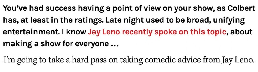 You've had success having a point of view on your show, as Colbert has, at least in the ratings. Late night used to be broad, unifying entertainment. I know Jay Leno recently spoke on this topic, about making a show for everyone ... 

I'm going to take a hard pass on taking comedic advice from Jay Leno. 

