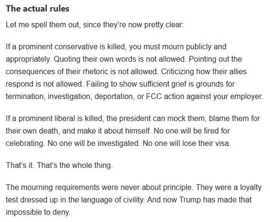 The actual rules

Let me spell them out, since they’re now pretty clear:

If a prominent conservative is killed, you must mourn publicly and appropriately. Quoting their own words is not allowed. Pointing out the consequences of their rhetoric is not allowed. Criticizing how their allies respond is not allowed. Failing to show sufficient grief is grounds for termination, investigation, deportation, or FCC action against your employer.

If a prominent liberal is killed, the president can mock th…