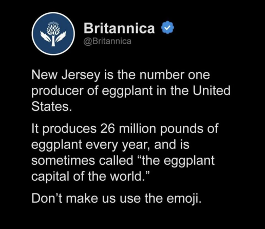 Britannica @

New Jersey is the number one
producer of eggplant in the United
States.

It produces 26 million pounds of
eggplant every year, and is
sometimes called “the eggplant
capital of the world.”

Don’t make us use the emoji.

