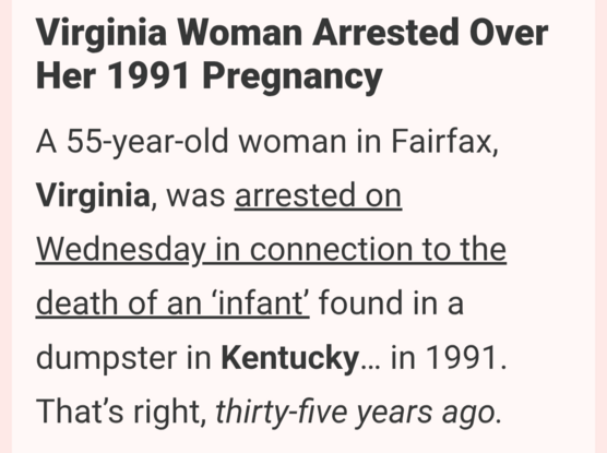 Virginia Woman Arrested Over Her 1991 Pregnancy
A 55-year-old woman in Fairfax, Virginia, was arrested on Wednesday in connection to the death of an ‘infant’ found in a dumpster in Kentucky… in 1991. That’s right, thirty-five years ago.