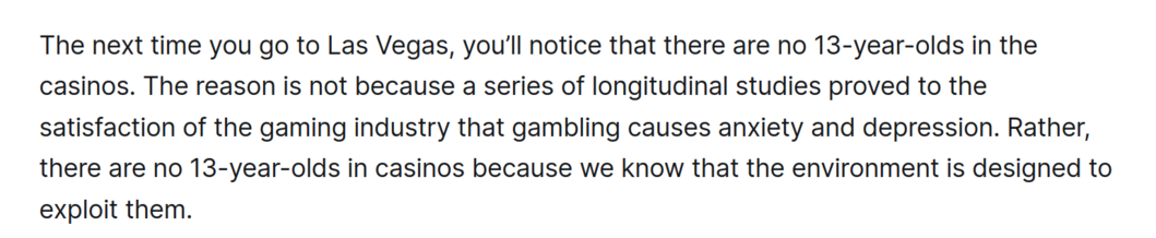 The next time you go to Las Vegas, you'll notice that there are no 13-year-olds in the
casinos. The reason is not because a series of longitudinal studies proved to the
satisfaction of the gaming industry that gambling causes anxiety and depression. Rather,
there are no 13-year-olds in casinos because we know that the environment is designed to
exploit them.
