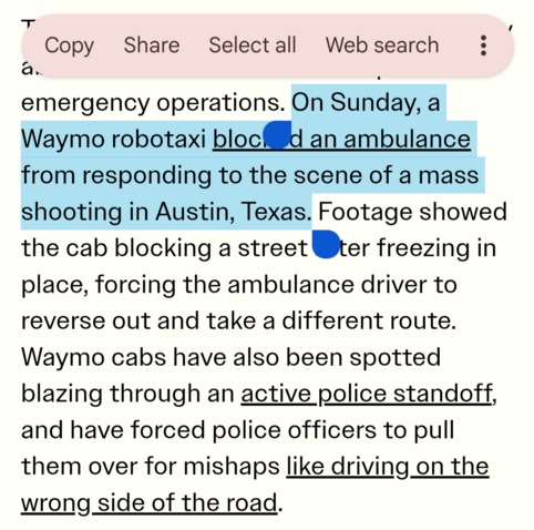 
emergency operations. On Sunday, a
Waymo robotaxi bloc an ambulance
from responding to the scene of a mass
shooting in Austin, Texas. Footage showed
the cab blocking a street Wer freezing in
place, forcing the ambulance driver to
reverse out and take a different route.
Waymo cabs have also been spotted
blazing through an active police standoff,
and have forced police officers to pull
them over for mishaps like driving on the
wrong side of the road.
