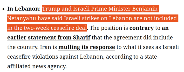 In Lebanon: Trump and Israeli Prime Minister Benjamin Netanyahu have said Israeli strikes on Lebanon are not included in the two-week ceasefire deal. The position is contrary to an earlier statement from Sharif that the agreement did include the country. Iran is mulling its response to what it sees as Israeli ceasefire violations against Lebanon, according to a state-affiliated news agency. 