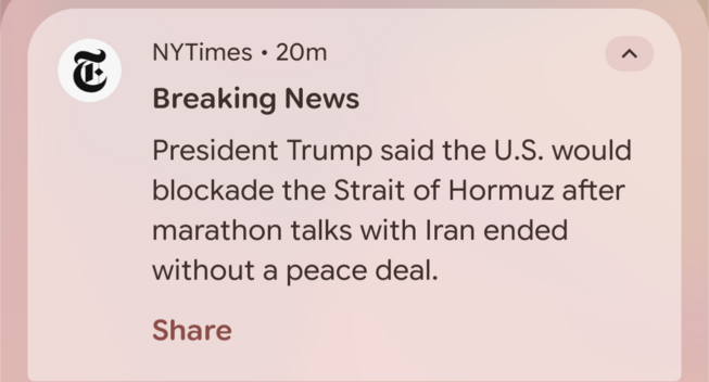 ¢ NYTimes « 20m A
Breaking News
President Trump said the U.S. would
blockade the Strait of Hormuz after
marathon talks with Iran ended
without a peace deal.
Share
